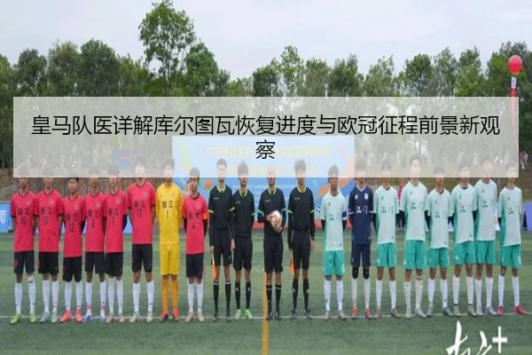 皇马队医详解库尔图瓦恢复进度与欧冠征程前景新观察