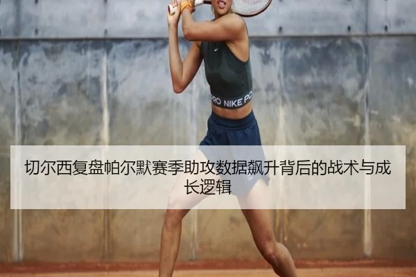 切尔西复盘帕尔默赛季助攻数据飙升背后的战术与成长逻辑